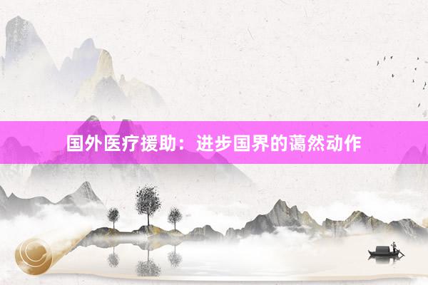 国外医疗援助：进步国界的蔼然动作